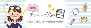 編集長アッキ―の光る目　～社長に聞く、あの商品誕生の秘密～