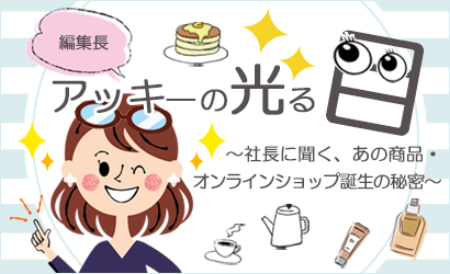 編集長アッキーの光る目　～社長に聞く、あの商品・オンラインショップ誕生の秘密～