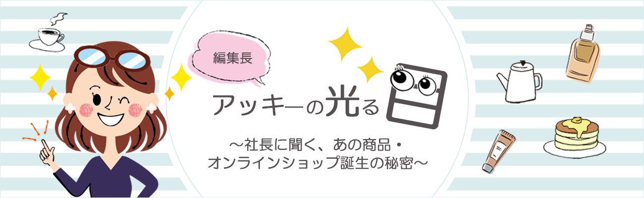 編集長アッキーの光る目　～社長に聞く、あの商品・オンラインショップ誕生の秘密～